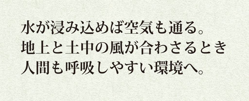 水が浸み込めば空気も通る。
地上と土中の風が合わさるとき
人間も呼吸しやすい環境へ。