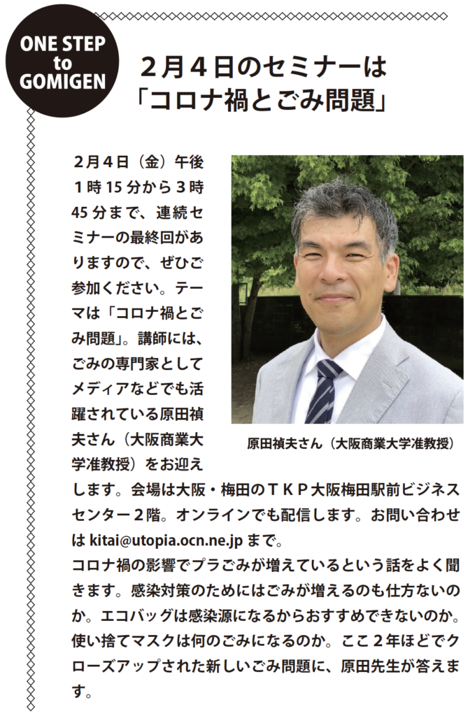 ONE STEP to GOMIGEN
２月４日のセミナーは
「コロナ禍とごみ問題」
２月４日（金）午後
１時15 分から３時
45 分まで、連続セ
ミナーの最終回があ
りますので、ぜひご
参加ください。テー
マは「コロナ禍とご
み問題」。講師には、
ごみの専門家として
メディアなどでも活
躍されている原田禎
夫さん（大阪商業大
学准教授）をお迎え
します。会場は大阪・梅田のＴＫＰ大阪梅田駅前ビジネス
センター２階。オンラインでも配信します。お問い合わせ
はkitai@utopia.ocn.ne.jp まで。
コロナ禍の影響でプラごみが増えているという話をよく聞
きます。感染対策のためにはごみが増えるのも仕方ないの
か。エコバッグは感染源になるからおすすめできないのか。
使い捨てマスクは何のごみになるのか。ここ２年ほどでク
ローズアップされた新しいごみ問題に、原田先生が答えます。