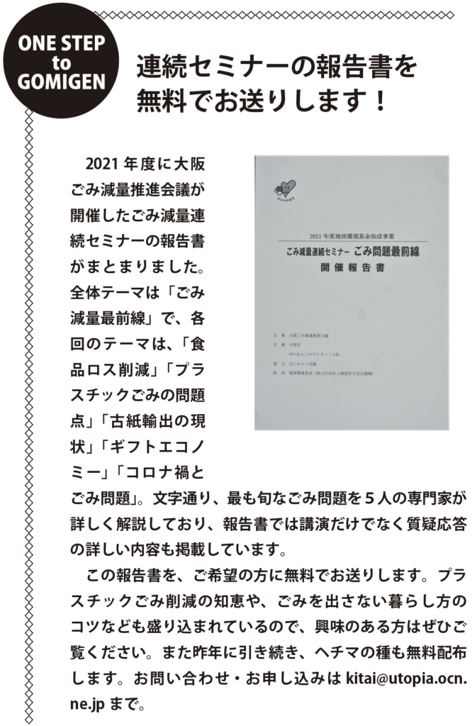 ONE STEP to GOMIGEN
連続セミナーの報告書を
無料でお送りします！
　2021 年度に大阪
ごみ減量推進会議が
開催したごみ減量連
続セミナーの報告書
がまとまりました。
全体テーマは「ごみ
減量最前線」で、各
回のテーマは、「食
品ロス削減」「プラ
スチックごみの問題
点」「古紙輸出の現
状」「ギフトエコノ
ミー」「コロナ禍と
ごみ問題」。文字通り、最も旬なごみ問題を５人の専門家が
詳しく解説しており、報告書では講演だけでなく質疑応答
の詳しい内容も掲載しています。
　この報告書を、ご希望の方に無料でお送りします。プラ
スチックごみ削減の知恵や、ごみを出さない暮らし方の
コツなども盛り込まれているので、興味のある方はぜひご
覧ください。また昨年に引き続き、ヘチマの種も無料配布
します。お問い合わせ・お申し込みはkitai@utopia.ocn.
ne.jp まで。